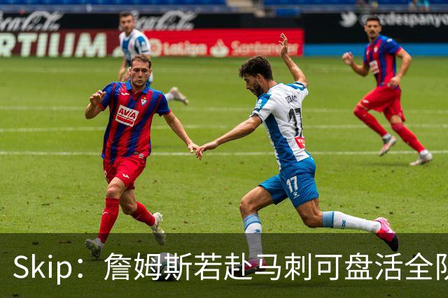Skip：詹姆斯若赴马刺可盘活全队 扮演控卫角色最为契合